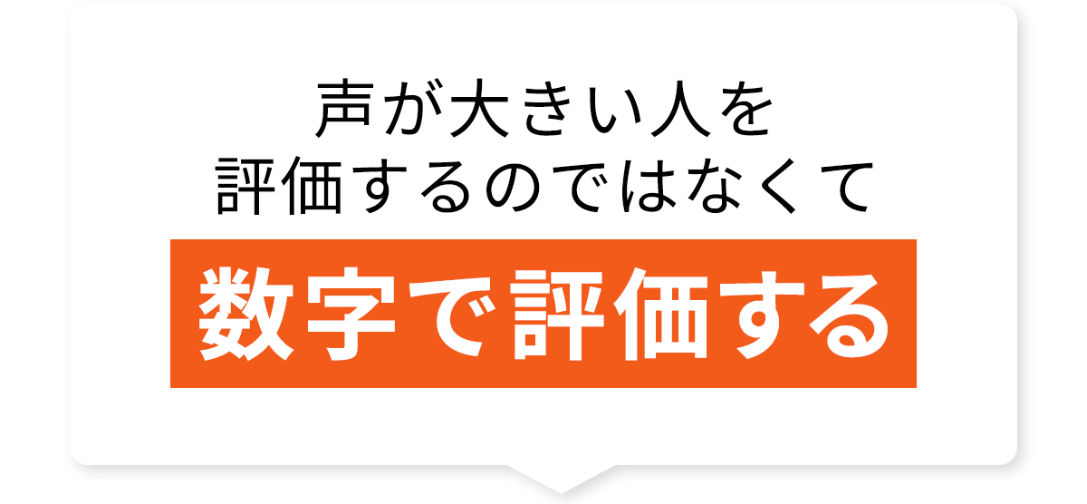 声が大きい人を評価するのではなくて数字で評価する